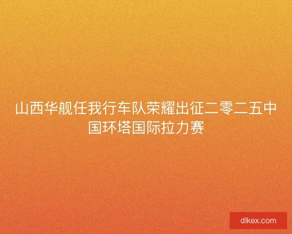 山西华舰任我行车队荣耀出征二零二五中国环塔国际拉力赛