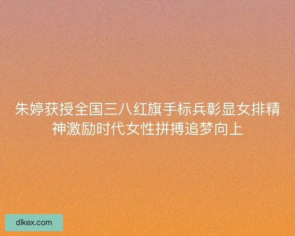 朱婷获授全国三八红旗手标兵彰显女排精神激励时代女性拼搏追梦向上