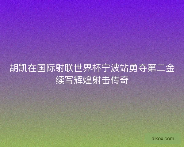 胡凯在国际射联世界杯宁波站勇夺第二金续写辉煌射击传奇