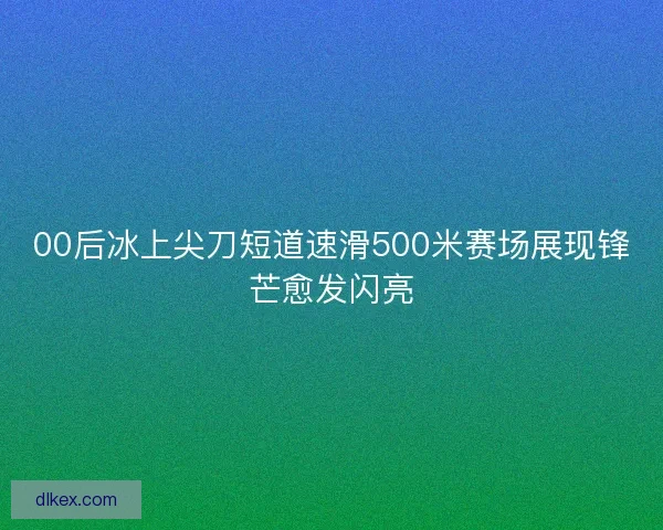 00后冰上尖刀短道速滑500米赛场展现锋芒愈发闪亮
