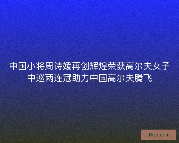 中国小将周诗媛再创辉煌荣获高尔夫女子中巡两连冠助力中国高尔夫腾飞