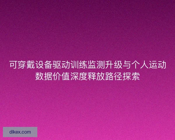 可穿戴设备驱动训练监测升级与个人运动数据价值深度释放路径探索