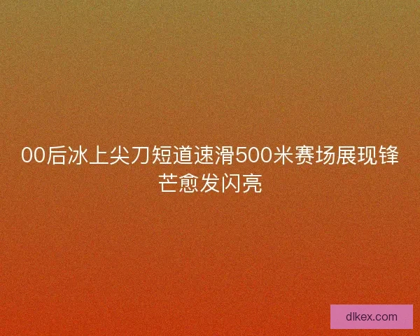 00后冰上尖刀短道速滑500米赛场展现锋芒愈发闪亮