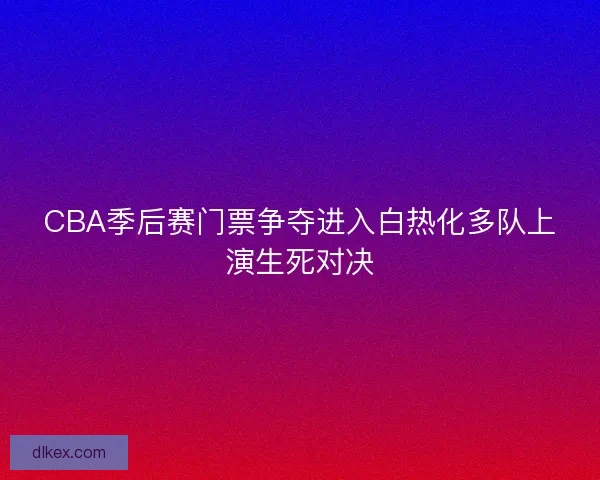 CBA季后赛门票争夺进入白热化多队上演生死对决