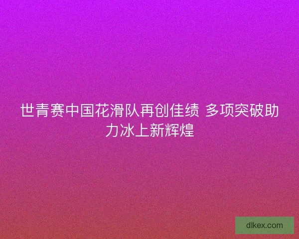 世青赛中国花滑队再创佳绩 多项突破助力冰上新辉煌