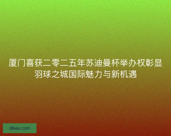 厦门喜获二零二五年苏迪曼杯举办权彰显羽球之城国际魅力与新机遇
