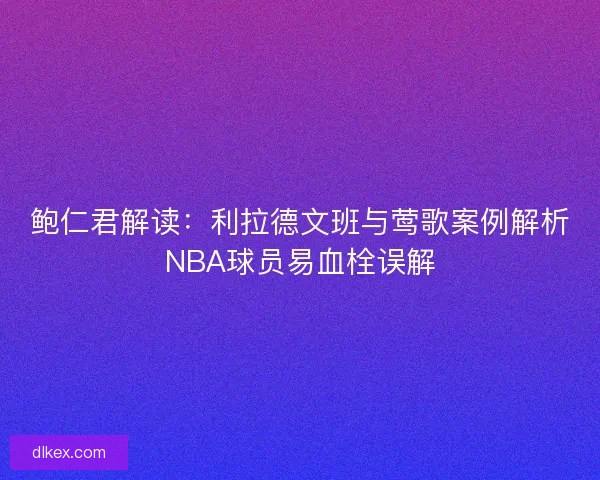 鲍仁君解读：利拉德文班与莺歌案例解析NBA球员易血栓误解
