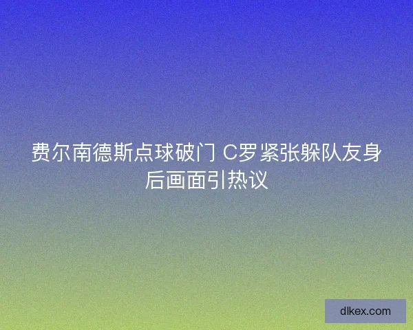 费尔南德斯点球破门 C罗紧张躲队友身后画面引热议