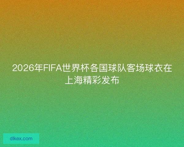 2026年FIFA世界杯各国球队客场球衣在上海精彩发布