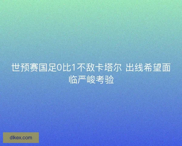 世预赛国足0比1不敌卡塔尔 出线希望面临严峻考验