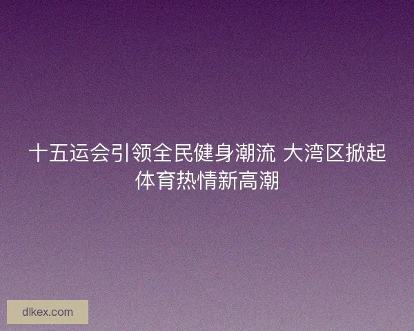 十五运会引领全民健身潮流 大湾区掀起体育热情新高潮