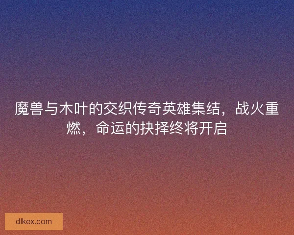 魔兽与木叶的交织传奇英雄集结，战火重燃，命运的抉择终将开启