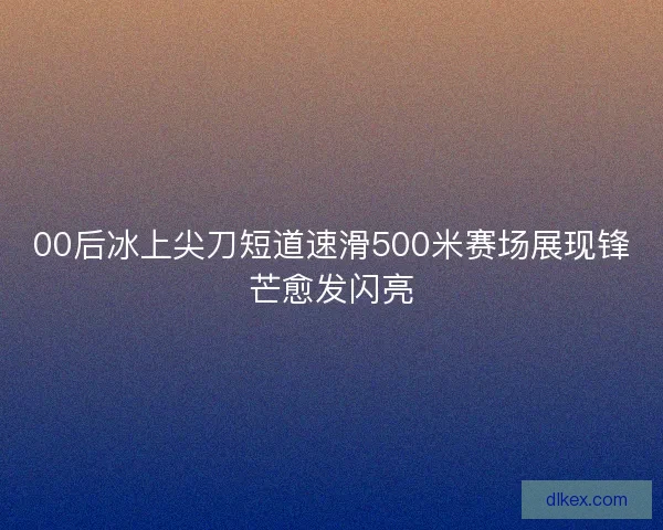 00后冰上尖刀短道速滑500米赛场展现锋芒愈发闪亮