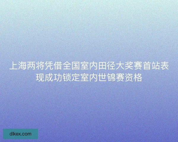 上海两将凭借全国室内田径大奖赛首站表现成功锁定室内世锦赛资格