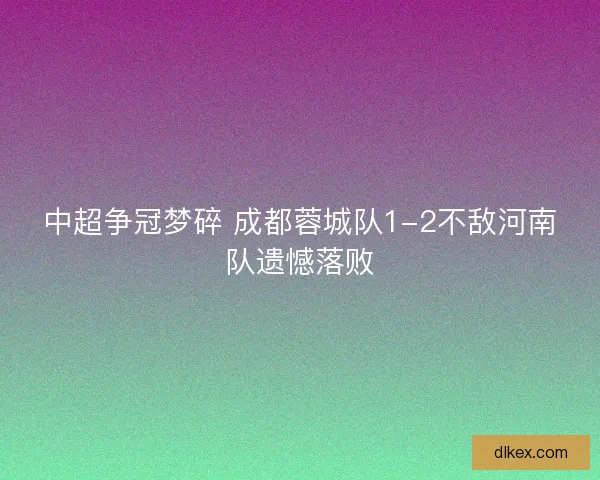 中超争冠梦碎 成都蓉城队1-2不敌河南队遗憾落败