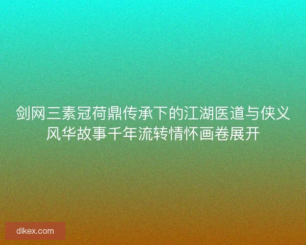 剑网三素冠荷鼎传承下的江湖医道与侠义风华故事千年流转情怀画卷展开