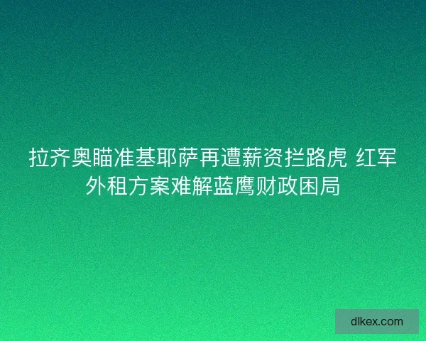 拉齐奥瞄准基耶萨再遭薪资拦路虎 红军外租方案难解蓝鹰财政困局