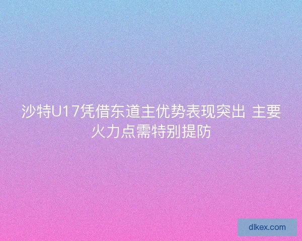沙特U17凭借东道主优势表现突出 主要火力点需特别提防