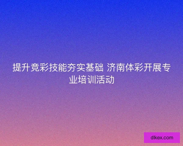提升竞彩技能夯实基础 济南体彩开展专业培训活动