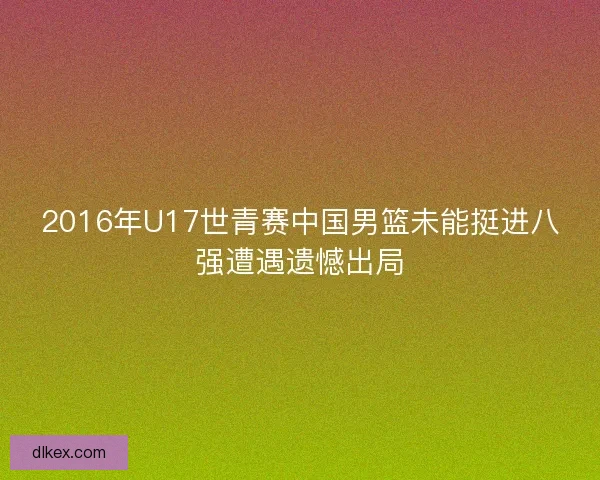 2016年U17世青赛中国男篮未能挺进八强遭遇遗憾出局