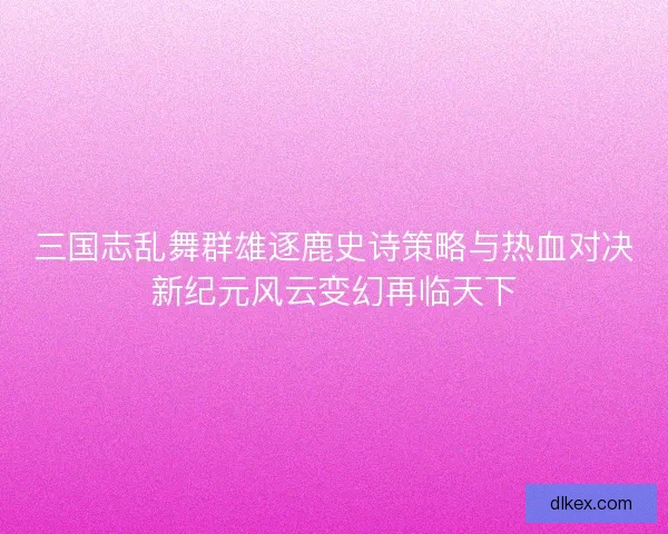 三国志乱舞群雄逐鹿史诗策略与热血对决新纪元风云变幻再临天下