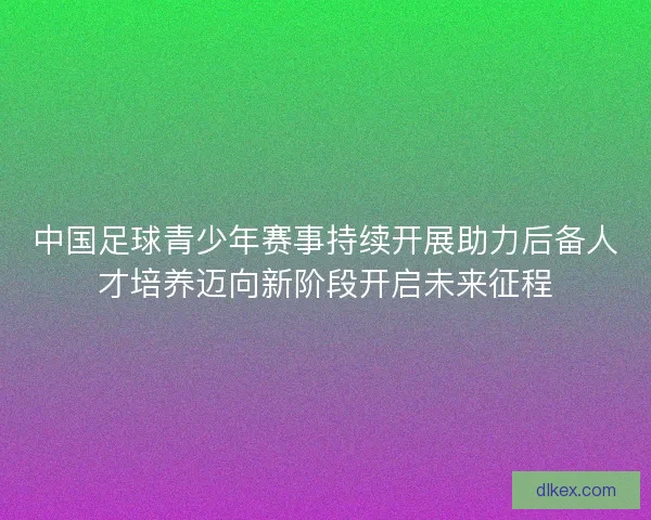 中国足球青少年赛事持续开展助力后备人才培养迈向新阶段开启未来征程