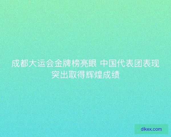 成都大运会金牌榜亮眼 中国代表团表现突出取得辉煌成绩