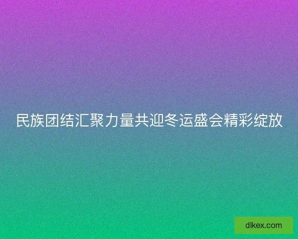 民族团结汇聚力量共迎冬运盛会精彩绽放