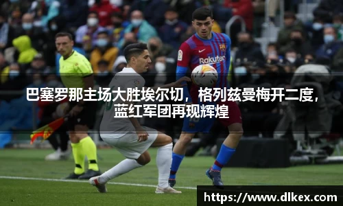 巴塞罗那主场大胜埃尔切，格列兹曼梅开二度，蓝红军团再现辉煌