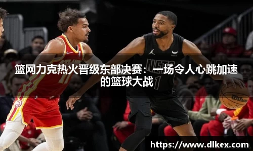 篮网力克热火晋级东部决赛：一场令人心跳加速的篮球大战