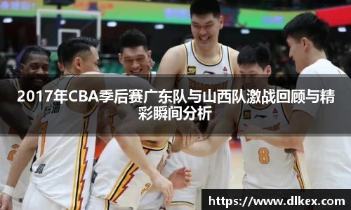 2017年CBA季后赛广东队与山西队激战回顾与精彩瞬间分析