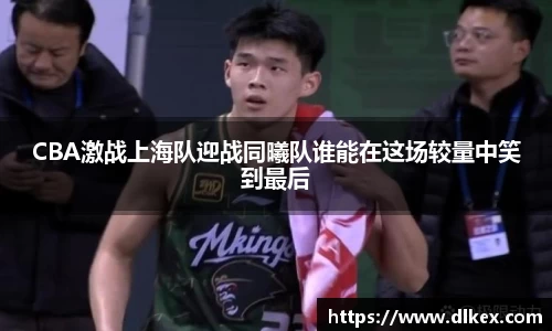 CBA激战上海队迎战同曦队谁能在这场较量中笑到最后